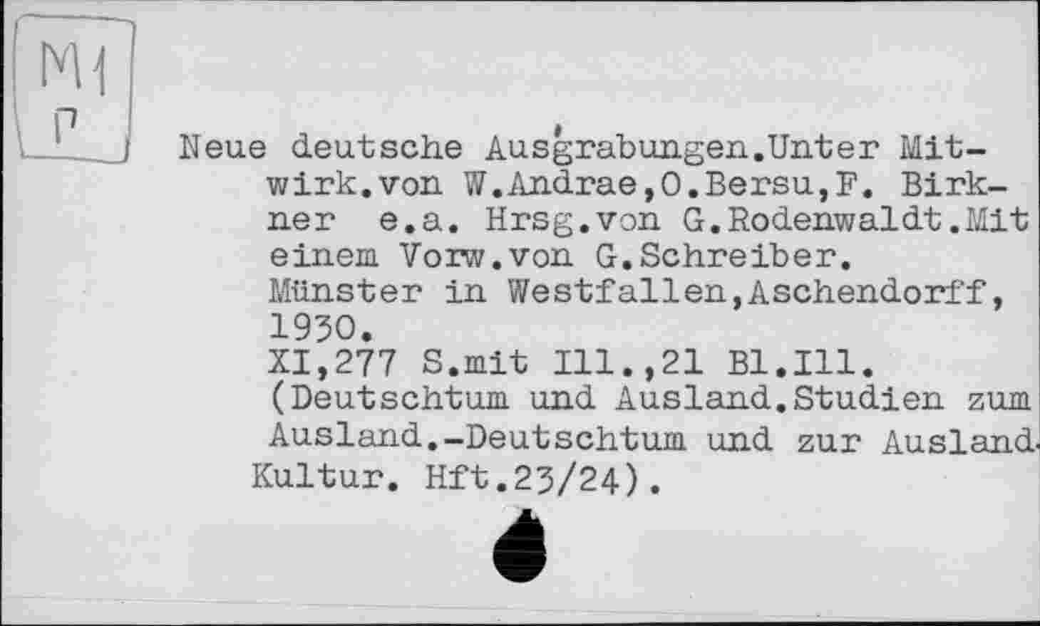 ﻿P
Neue deutsche Ausgrabungen.Unter Mitwirk, von W.Andrae,O.Bersu,F. Birk-ner e.a. Hrsg.von G.Rodenwaldt.Mit einem. Vorw.von G.Schreiber.
Münster in Westfallen,Aschendorff, 1930.
XI,277 S.mit Ill.,21 Bl.Ill. (Deutschtum und Ausland.Studien zum Ausland.-Deutschtum und zur Ausland.
Kultur. Hft.23/24).